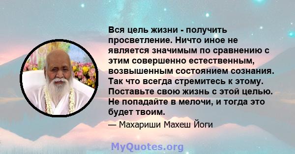 Вся цель жизни - получить просветление. Ничто иное не является значимым по сравнению с этим совершенно естественным, возвышенным состоянием сознания. Так что всегда стремитесь к этому. Поставьте свою жизнь с этой целью. 