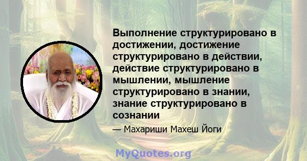 Выполнение структурировано в достижении, достижение структурировано в действии, действие структурировано в мышлении, мышление структурировано в знании, знание структурировано в сознании