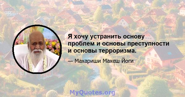 Я хочу устранить основу проблем и основы преступности и основы терроризма.