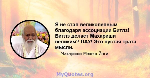 Я не стал великолепным благодаря ассоциации Битлз! Битлз делает Махариши великим? ПАУ! Это пустая трата мысли.