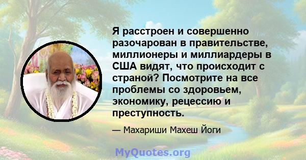 Я расстроен и совершенно разочарован в правительстве, миллионеры и миллиардеры в США видят, что происходит с страной? Посмотрите на все проблемы со здоровьем, экономику, рецессию и преступность.