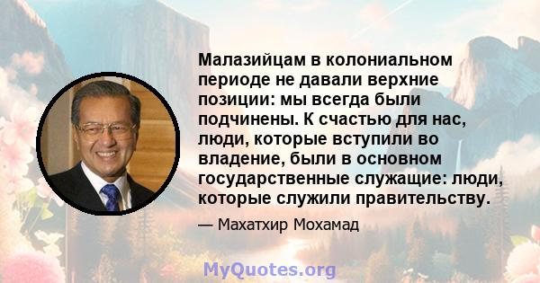 Малазийцам в колониальном периоде не давали верхние позиции: мы всегда были подчинены. К счастью для нас, люди, которые вступили во владение, были в основном государственные служащие: люди, которые служили правительству.