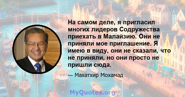 На самом деле, я пригласил многих лидеров Содружества приехать в Малайзию. Они не приняли мое приглашение. Я имею в виду, они не сказали, что не приняли, но они просто не пришли сюда.