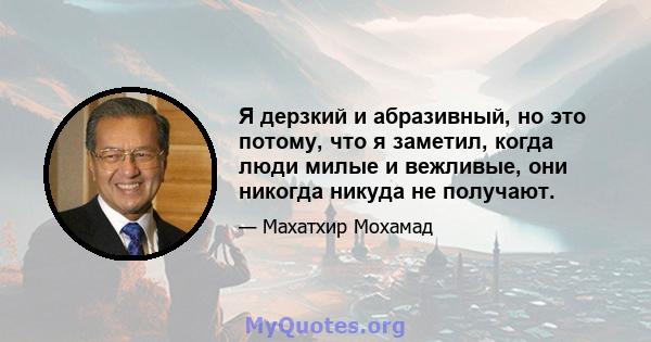 Я дерзкий и абразивный, но это потому, что я заметил, когда люди милые и вежливые, они никогда никуда не получают.