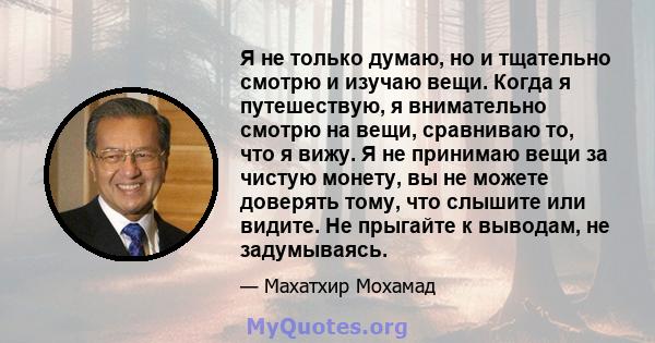 Я не только думаю, но и тщательно смотрю и изучаю вещи. Когда я путешествую, я внимательно смотрю на вещи, сравниваю то, что я вижу. Я не принимаю вещи за чистую монету, вы не можете доверять тому, что слышите или