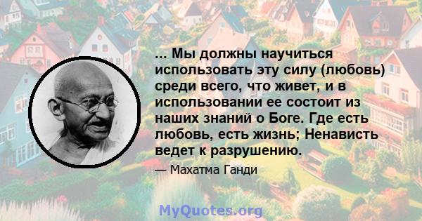 ... Мы должны научиться использовать эту силу (любовь) среди всего, что живет, и в использовании ее состоит из наших знаний о Боге. Где есть любовь, есть жизнь; Ненависть ведет к разрушению.