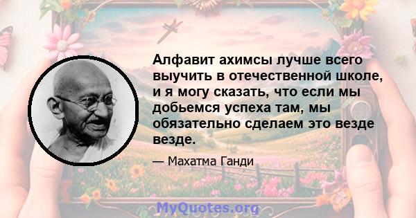 Алфавит ахимсы лучше всего выучить в отечественной школе, и я могу сказать, что если мы добьемся успеха там, мы обязательно сделаем это везде везде.