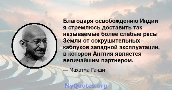 Благодаря освобождению Индии я стремлюсь доставить так называемые более слабые расы Земли от сокрушительных каблуков западной эксплуатации, в которой Англия является величайшим партнером.