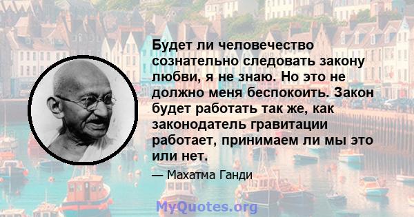 Будет ли человечество сознательно следовать закону любви, я не знаю. Но это не должно меня беспокоить. Закон будет работать так же, как законодатель гравитации работает, принимаем ли мы это или нет.