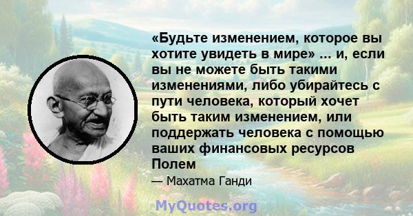 «Будьте изменением, которое вы хотите увидеть в мире» ... и, если вы не можете быть такими изменениями, либо убирайтесь с пути человека, который хочет быть таким изменением, или поддержать человека с помощью ваших