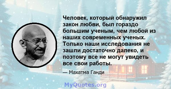 Человек, который обнаружил закон любви, был гораздо большим ученым, чем любой из наших современных ученых. Только наши исследования не зашли достаточно далеко, и поэтому все не могут увидеть все свои работы.