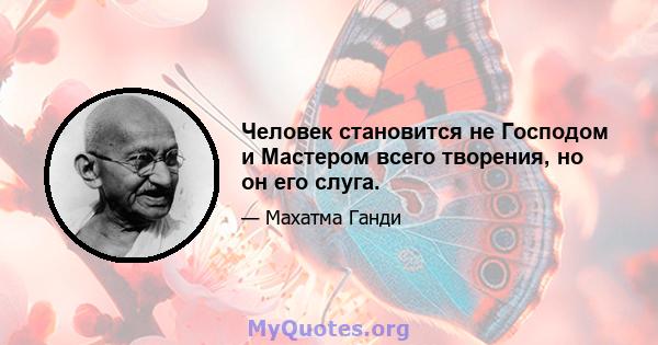 Человек становится не Господом и Мастером всего творения, но он его слуга.