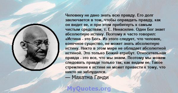 Человеку не дано знать всю правду. Его долг заключается в том, чтобы оправдать правду, как он видит ее, и при этом прибегнуть к самым чистым средствам, т. Е. Ненасилие. Один Бог знает абсолютную истину. Поэтому я часто