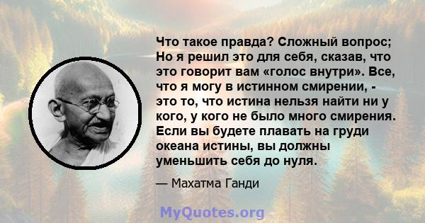 Что такое правда? Сложный вопрос; Но я решил это для себя, сказав, что это говорит вам «голос внутри». Все, что я могу в истинном смирении, - это то, что истина нельзя найти ни у кого, у кого не было много смирения.