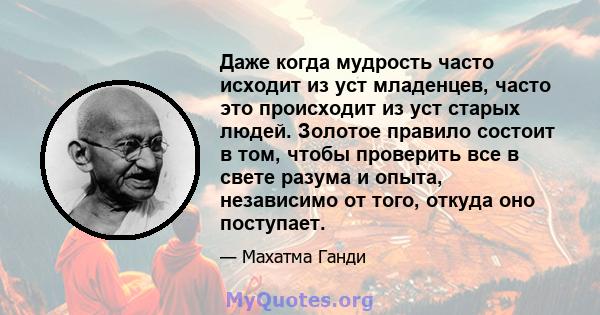 Даже когда мудрость часто исходит из уст младенцев, часто это происходит из уст старых людей. Золотое правило состоит в том, чтобы проверить все в свете разума и опыта, независимо от того, откуда оно поступает.