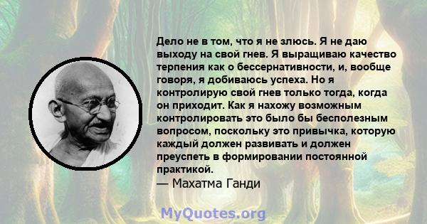 Дело не в том, что я не злюсь. Я не даю выходу на свой гнев. Я выращиваю качество терпения как о бессернативности, и, вообще говоря, я добиваюсь успеха. Но я контролирую свой гнев только тогда, когда он приходит. Как я