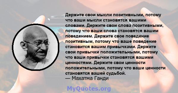 Держите свои мысли позитивными, потому что ваши мысли становятся вашими словами. Держите свои слова позитивными, потому что ваши слова становятся вашим поведением. Держите свое поведение позитивным, потому что ваше