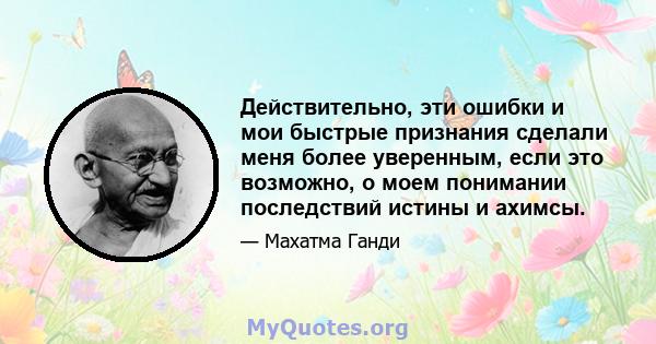 Действительно, эти ошибки и мои быстрые признания сделали меня более уверенным, если это возможно, о моем понимании последствий истины и ахимсы.