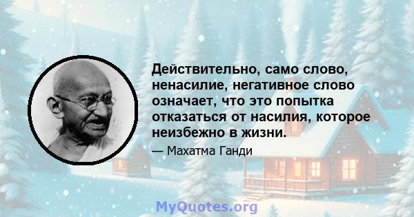 Действительно, само слово, ненасилие, негативное слово означает, что это попытка отказаться от насилия, которое неизбежно в жизни.