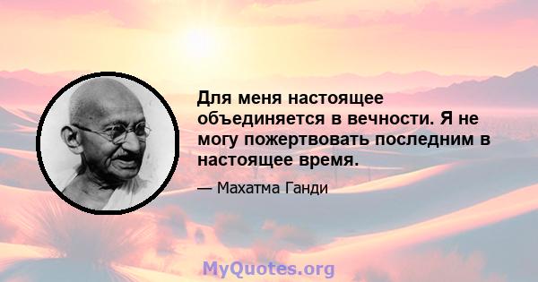 Для меня настоящее объединяется в вечности. Я не могу пожертвовать последним в настоящее время.