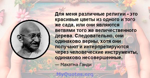 Для меня различные религии - это красивые цветы из одного и того же сада, или они являются ветвями того же величественного дерева. Следовательно, они одинаково верны, хотя они получают и интерпретируются через