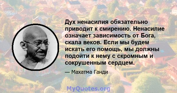 Дух ненасилия обязательно приводит к смирению. Ненасилие означает зависимость от Бога, скала веков. Если мы будем искать его помощь, мы должны подойти к нему с скромным и сокрушенным сердцем.