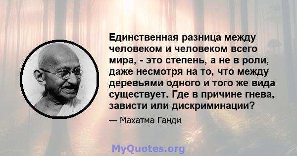 Единственная разница между человеком и человеком всего мира, - это степень, а не в роли, даже несмотря на то, что между деревьями одного и того же вида существует. Где в причине гнева, зависти или дискриминации?