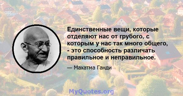 Единственные вещи, которые отделяют нас от грубого, с которым у нас так много общего, - это способность различать правильное и неправильное.