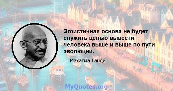 Эгоистичная основа не будет служить целью вывести человека выше и выше по пути эволюции.