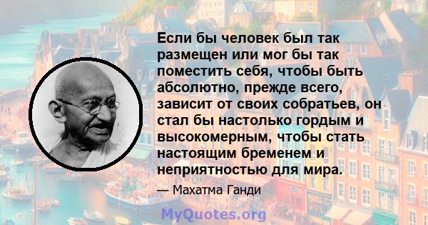 Если бы человек был так размещен или мог бы так поместить себя, чтобы быть абсолютно, прежде всего, зависит от своих собратьев, он стал бы настолько гордым и высокомерным, чтобы стать настоящим бременем и неприятностью