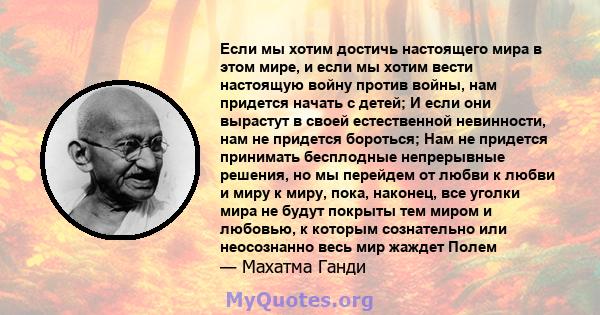 Если мы хотим достичь настоящего мира в этом мире, и если мы хотим вести настоящую войну против войны, нам придется начать с детей; И если они вырастут в своей естественной невинности, нам не придется бороться; Нам не