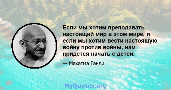 Если мы хотим преподавать настоящий мир в этом мире, и если мы хотим вести настоящую войну против войны, нам придется начать с детей.