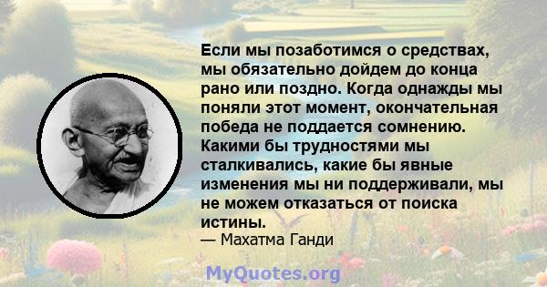 Если мы позаботимся о средствах, мы обязательно дойдем до конца рано или поздно. Когда однажды мы поняли этот момент, окончательная победа не поддается сомнению. Какими бы трудностями мы сталкивались, какие бы явные