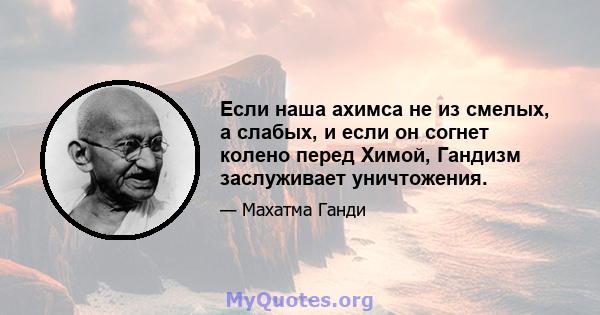 Если наша ахимса не из смелых, а слабых, и если он согнет колено перед Химой, Гандизм заслуживает уничтожения.