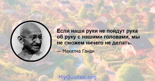 Если наши руки не пойдут рука об руку с нашими головами, мы не сможем ничего не делать.