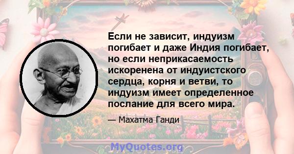 Если не зависит, индуизм погибает и даже Индия погибает, но если неприкасаемость искоренена от индуистского сердца, корня и ветви, то индуизм имеет определенное послание для всего мира.