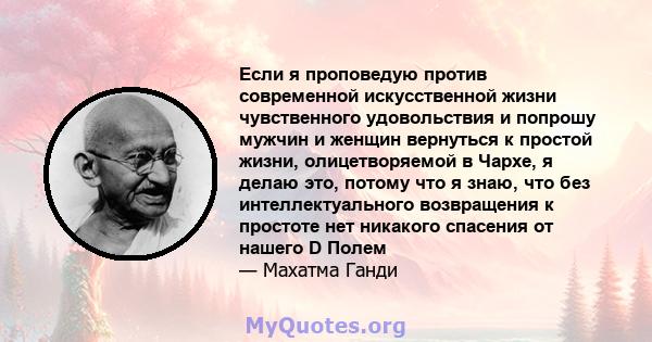 Если я проповедую против современной искусственной жизни чувственного удовольствия и попрошу мужчин и женщин вернуться к простой жизни, олицетворяемой в Чархе, я делаю это, потому что я знаю, что без интеллектуального