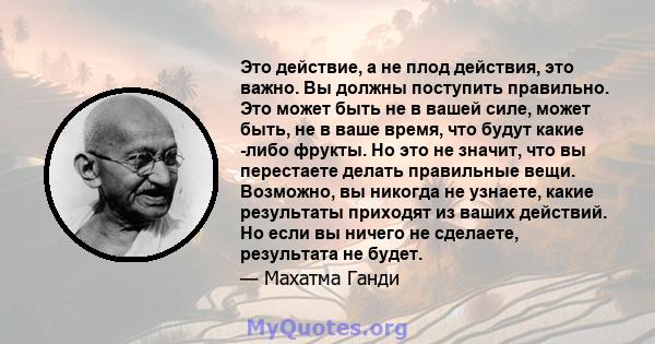 Это действие, а не плод действия, это важно. Вы должны поступить правильно. Это может быть не в вашей силе, может быть, не в ваше время, что будут какие -либо фрукты. Но это не значит, что вы перестаете делать