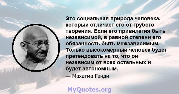 Это социальная природа человека, который отличает его от грубого творения. Если его привилегия быть независимой, в равной степени его обязанность быть межзависимым. Только высокомерный человек будет претендовать на то,