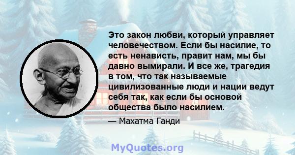 Это закон любви, который управляет человечеством. Если бы насилие, то есть ненависть, правит нам, мы бы давно вымирали. И все же, трагедия в том, что так называемые цивилизованные люди и нации ведут себя так, как если