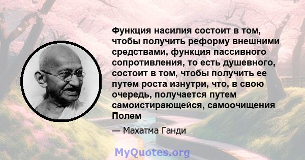 Функция насилия состоит в том, чтобы получить реформу внешними средствами, функция пассивного сопротивления, то есть душевного, состоит в том, чтобы получить ее путем роста изнутри, что, в свою очередь, получается путем 