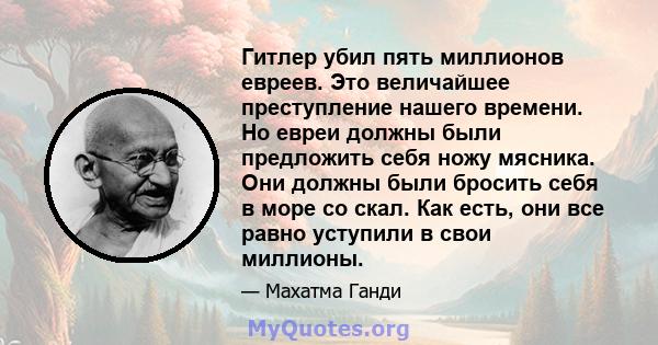 Гитлер убил пять миллионов евреев. Это величайшее преступление нашего времени. Но евреи должны были предложить себя ножу мясника. Они должны были бросить себя в море со скал. Как есть, они все равно уступили в свои