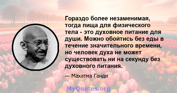 Гораздо более незаменимая, тогда пища для физического тела - это духовное питание для души. Можно обойтись без еды в течение значительного времени, но человек духа не может существовать ни на секунду без духовного