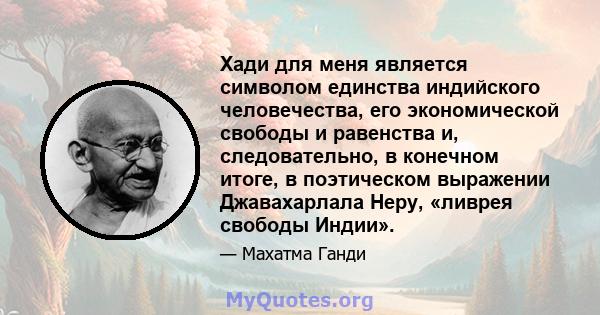 Хади для меня является символом единства индийского человечества, его экономической свободы и равенства и, следовательно, в конечном итоге, в поэтическом выражении Джавахарлала Неру, «ливрея свободы Индии».