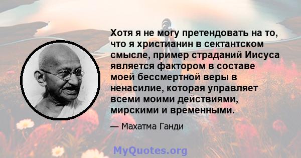 Хотя я не могу претендовать на то, что я христианин в сектантском смысле, пример страданий Иисуса является фактором в составе моей бессмертной веры в ненасилие, которая управляет всеми моими действиями, мирскими и