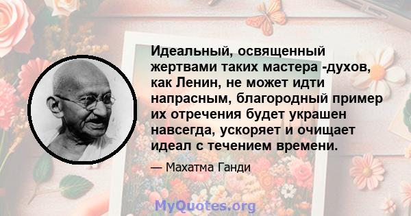 Идеальный, освященный жертвами таких мастера -духов, как Ленин, не может идти напрасным, благородный пример их отречения будет украшен навсегда, ускоряет и очищает идеал с течением времени.