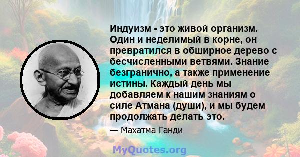 Индуизм - это живой организм. Один и неделимый в корне, он превратился в обширное дерево с бесчисленными ветвями. Знание безгранично, а также применение истины. Каждый день мы добавляем к нашим знаниям о силе Атмана