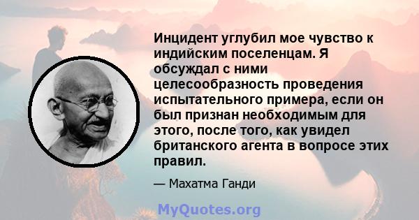 Инцидент углубил мое чувство к индийским поселенцам. Я обсуждал с ними целесообразность проведения испытательного примера, если он был признан необходимым для этого, после того, как увидел британского агента в вопросе