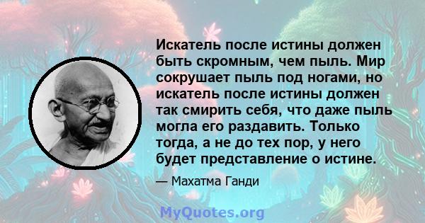 Искатель после истины должен быть скромным, чем пыль. Мир сокрушает пыль под ногами, но искатель после истины должен так смирить себя, что даже пыль могла его раздавить. Только тогда, а не до тех пор, у него будет