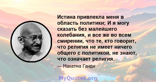 Истина привлекла меня в область политики; И я могу сказать без малейшего колебания, и все же во всем смирении, что те, кто говорит, что религия не имеет ничего общего с политикой, не знают, что означает религия.